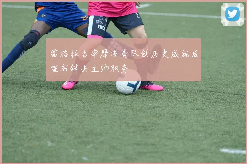 雷格拉吉率摩洛哥队创历史成就后宣布辞去主帅职务