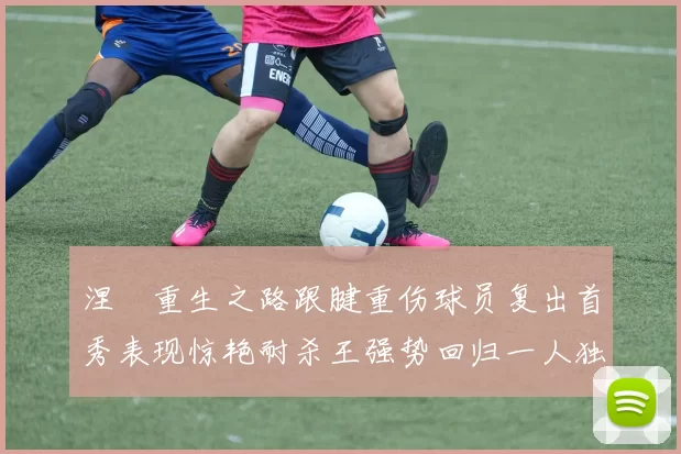 涅槃重生之路跟腱重伤球员复出首秀表现惊艳耐杀王强势回归一人独得30分以上