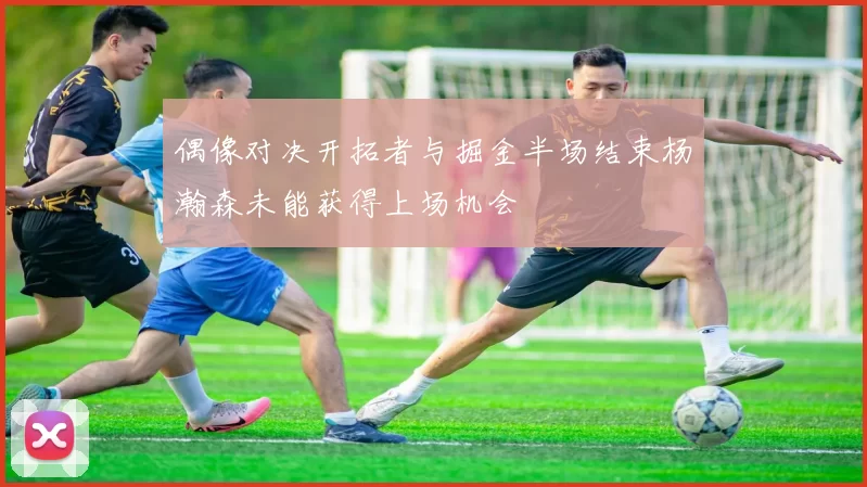 偶像对决开拓者与掘金半场结束杨瀚森未能获得上场机会