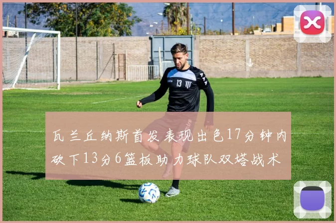 瓦兰丘纳斯首发表现出色17分钟内砍下13分6篮板助力球队双塔战术