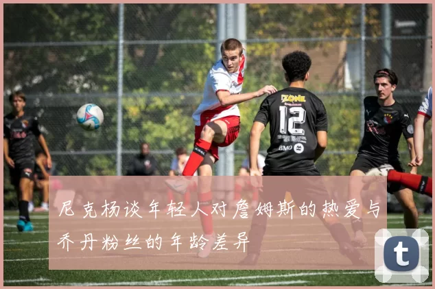 尼克杨谈年轻人对詹姆斯的热爱与乔丹粉丝的年龄差异