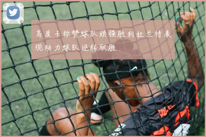 乌度卡称赞球队顽强胜利杜兰特表现助力球队逆转取胜