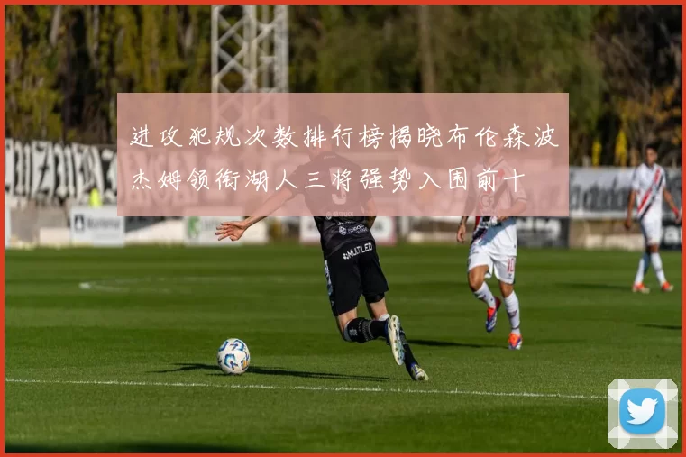 进攻犯规次数排行榜揭晓布伦森波杰姆领衔湖人三将强势入围前十