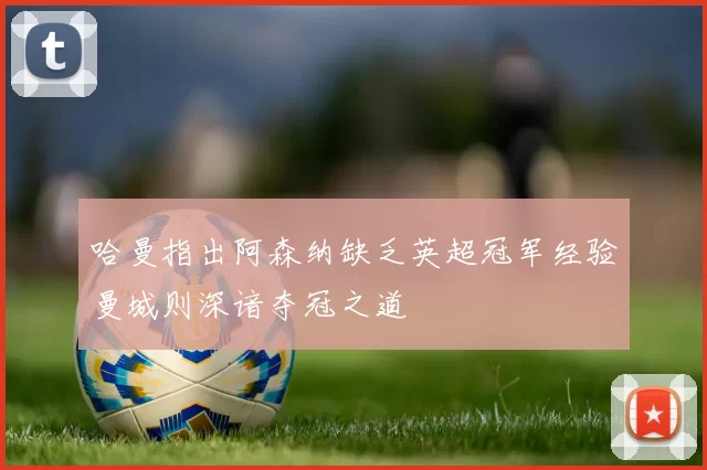 哈曼指出阿森纳缺乏英超冠军经验曼城则深谙夺冠之道