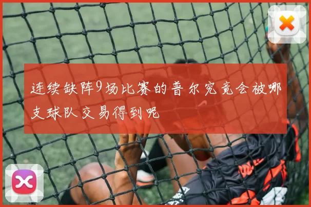 连续缺阵9场比赛的普尔究竟会被哪支球队交易得到呢