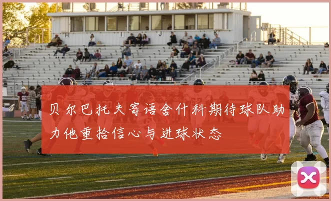 贝尔巴托夫寄语舍什科期待球队助力他重拾信心与进球状态