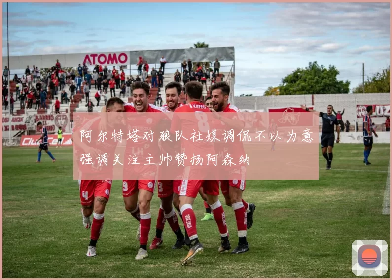 阿尔特塔对狼队社媒调侃不以为意强调关注主帅赞扬阿森纳