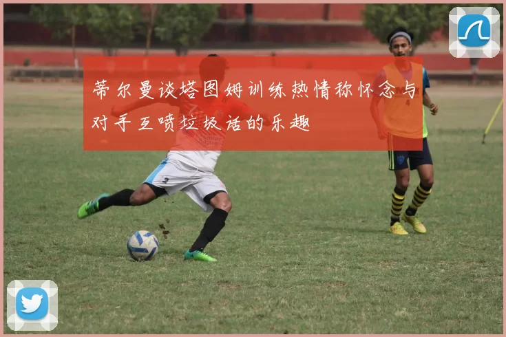 蒂尔曼谈塔图姆训练热情称怀念与对手互喷垃圾话的乐趣