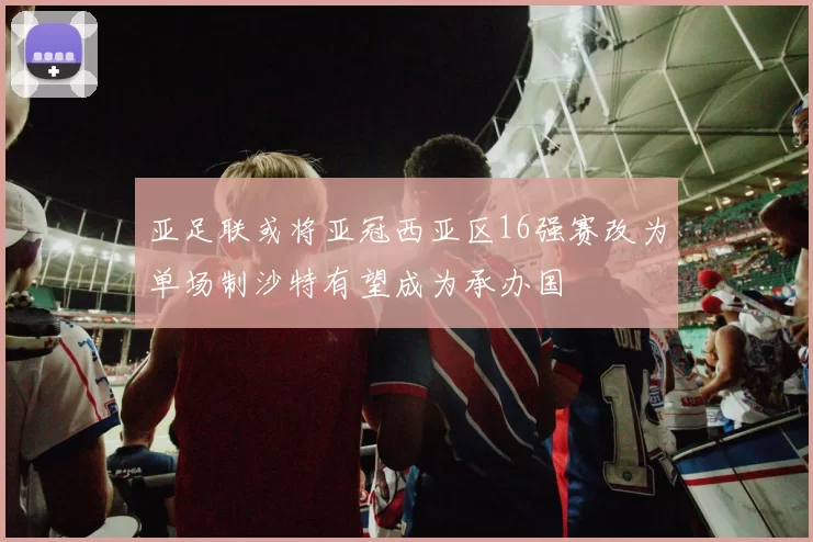 亚足联或将亚冠西亚区16强赛改为单场制沙特有望成为承办国