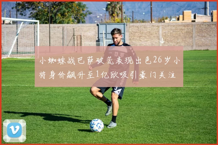 小蜘蛛战巴萨破荒表现出色26岁小将身价飙升至1亿欧吸引豪门关注