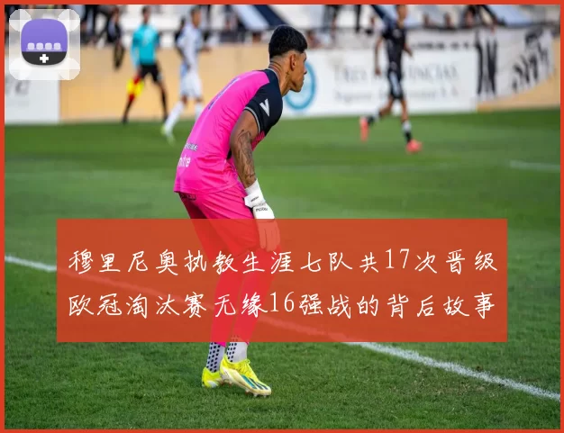 穆里尼奥执教生涯七队共17次晋级欧冠淘汰赛无缘16强战的背后故事