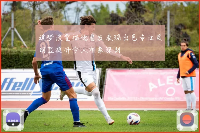 追梦谈霍福德首发表现出色专注度明显提升令人印象深刻