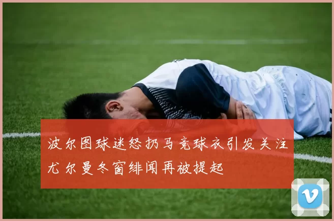 波尔图球迷怒扔马竞球衣引发关注尤尔曼冬窗绯闻再被提起