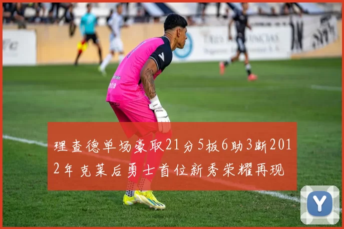 理查德单场豪取21分5板6助3断2012年克莱后勇士首位新秀荣耀再现