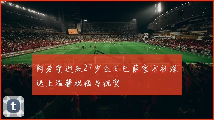 阿劳霍迎来27岁生日巴萨官方社媒送上温馨祝福与祝贺