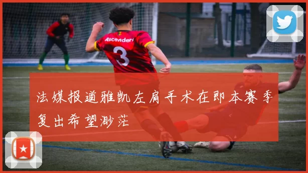 法媒报道雅凯左肩手术在即本赛季复出希望渺茫
