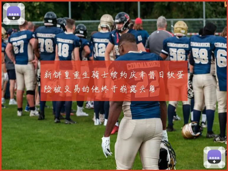 新饼皇重生骑士续约庆幸昔日软蛋险被交易的他终于崭露头角