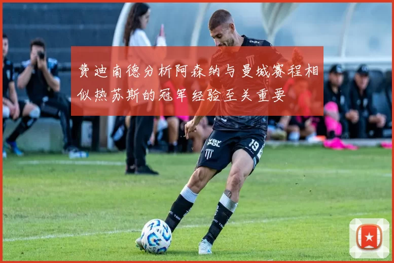 费迪南德分析阿森纳与曼城赛程相似热苏斯的冠军经验至关重要