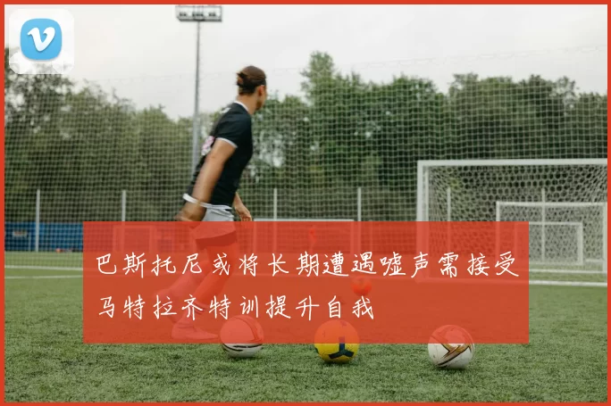巴斯托尼或将长期遭遇嘘声需接受马特拉齐特训提升自我