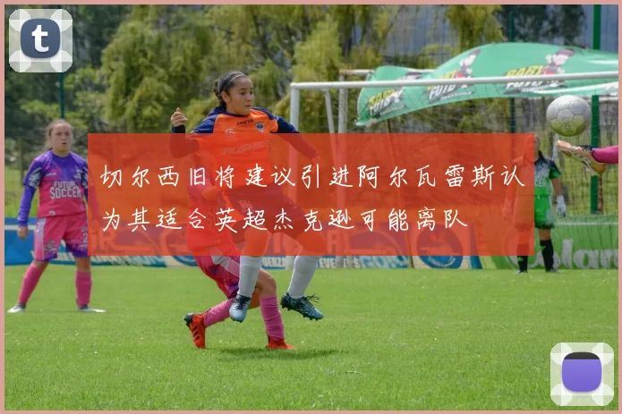 切尔西旧将建议引进阿尔瓦雷斯认为其适合英超杰克逊可能离队