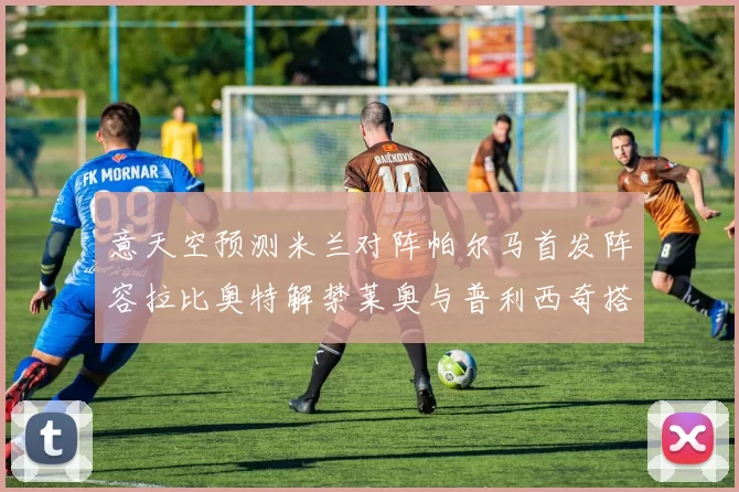 意天空预测米兰对阵帕尔马首发阵容拉比奥特解禁莱奥与普利西奇搭档出战