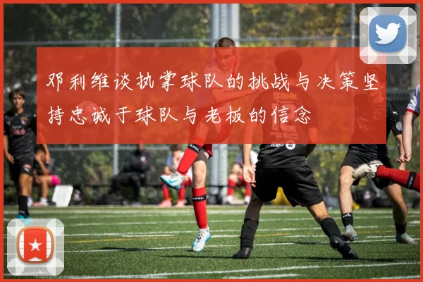 邓利维谈执掌球队的挑战与决策坚持忠诚于球队与老板的信念