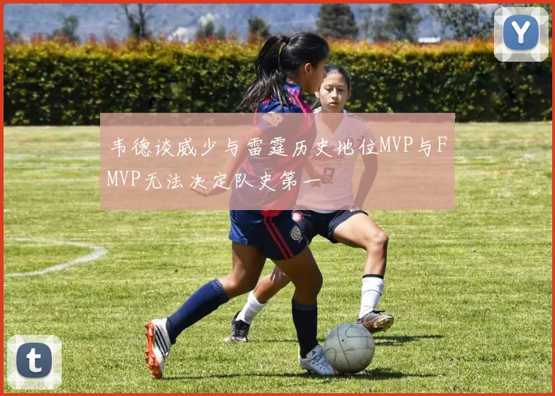 韦德谈威少与雷霆历史地位MVP与FMVP无法决定队史第一