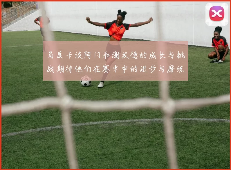 乌度卡谈阿门和谢泼德的成长与挑战期待他们在赛季中的进步与磨练