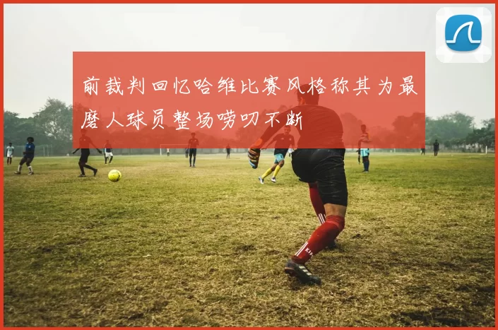 前裁判回忆哈维比赛风格称其为最磨人球员整场唠叨不断