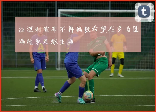 拉涅利宣布不再执教希望在罗马圆满结束足球生涯