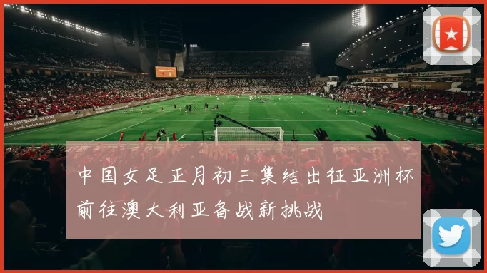 中国女足正月初三集结出征亚洲杯前往澳大利亚备战新挑战