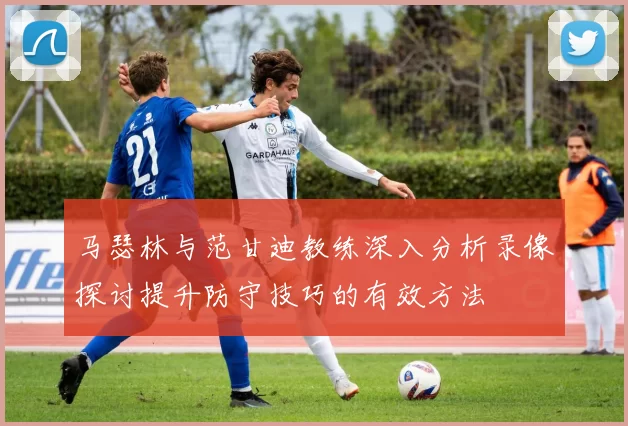 马瑟林与范甘迪教练深入分析录像探讨提升防守技巧的有效方法