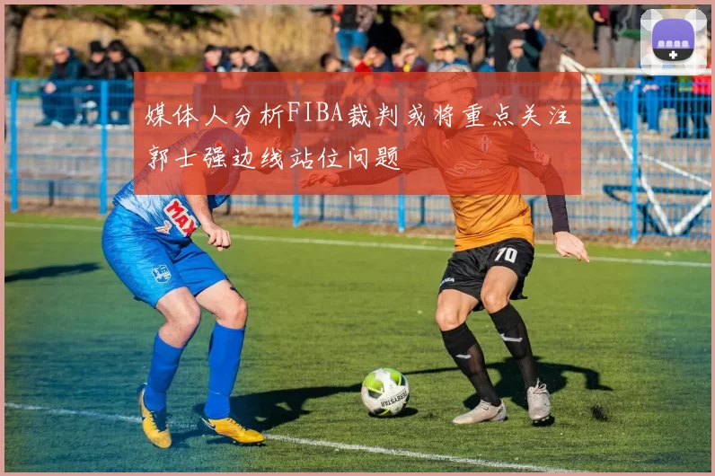 媒体人分析FIBA裁判或将重点关注郭士强边线站位问题