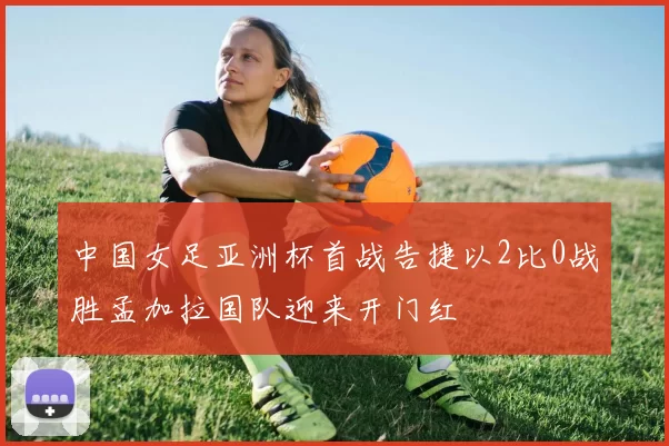 中国女足亚洲杯首战告捷以2比0战胜孟加拉国队迎来开门红